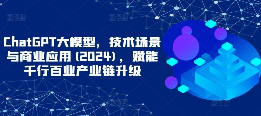 ChatGPT大模型，技术场景与商业应用(2024)，赋能千行百业产业链升级-占领资源网