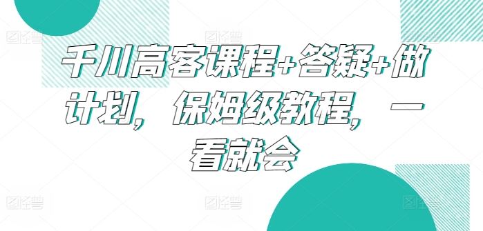 千川高客课程+答疑+做计划，保姆级教程，一看就会-占领资源网
