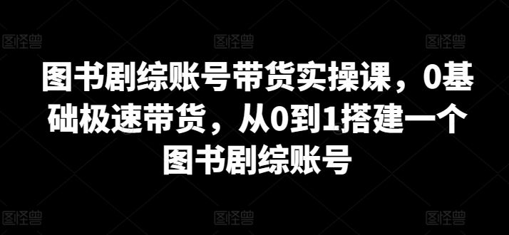 图书剧综账号带货实操课，0基础极速带货，从0到1搭建一个图书剧综账号-占领资源网