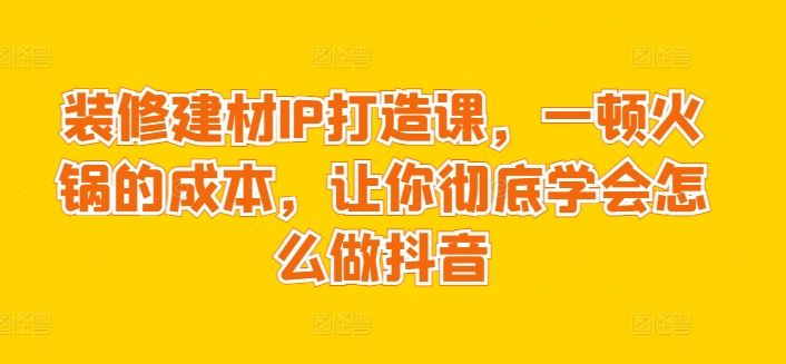 装修建材IP打造课，一顿火锅的成本，让你彻底学会怎么做抖音-占领资源网