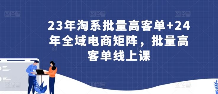 23年淘系批量高客单+24年全域电商矩阵，批量高客单线上课-占领资源网