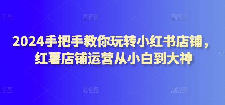 2024手把手教你玩转小红书店铺，红薯店铺运营从小白到大神-占领资源网