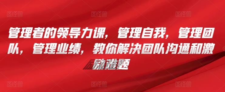 管理者的领导力课，​管理自我，管理团队，管理业绩，​教你解决团队沟通和激励难题-占领资源网