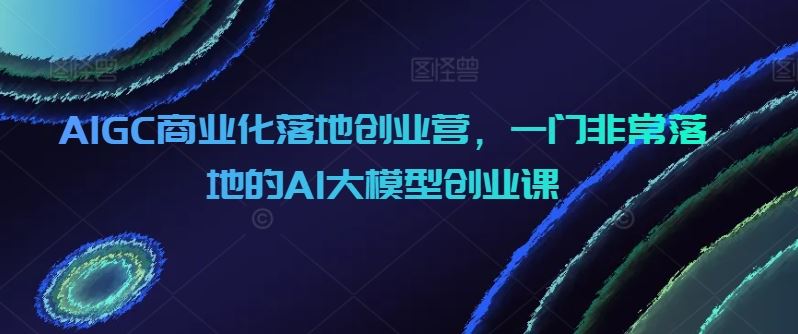 AIGC商业化落地创业营，一门非常落地的AI大模型创业课-占领资源网