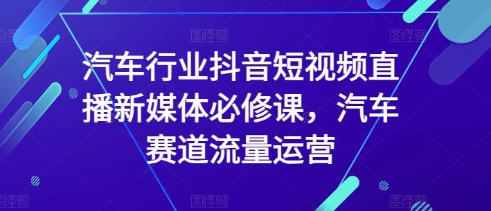 汽车行业抖音短视频直播新媒体必修课，汽车赛道流量运营-占领资源网