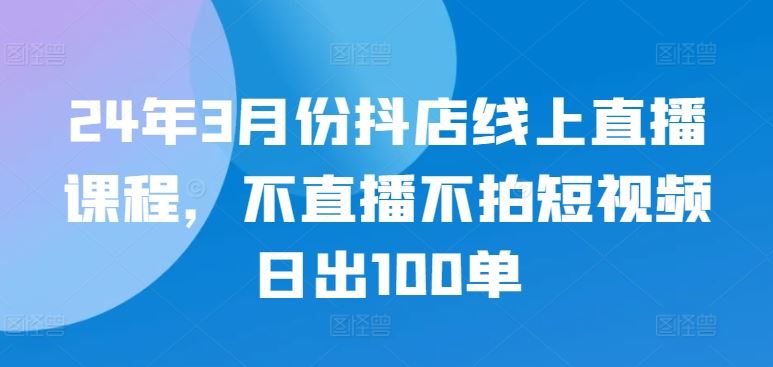 24年3月份抖店线上直播课程，不直播不拍短视频日出100单-占领资源网