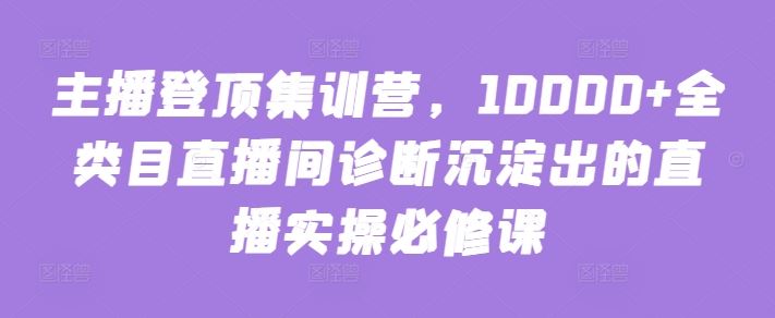 主播登顶集训营，10000+全类目直播间诊断沉淀出的直播实操必修课-占领资源网