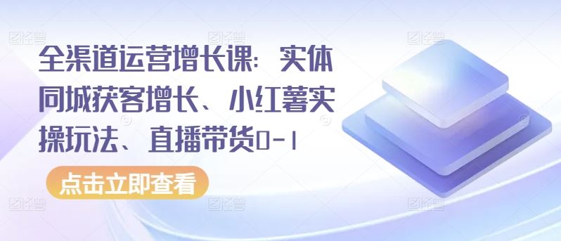 全渠道运营增长课：实体同城获客增长、小红薯实操玩法、直播带货0-1-占领资源网