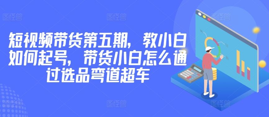 价值2980短视频带货第五期，教小白如何起号，带货小白怎么通过选品弯道超车-占领资源网