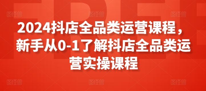 2024抖店全品类运营课程，新手从0-1了解抖店全品类运营实操课程-占领资源网