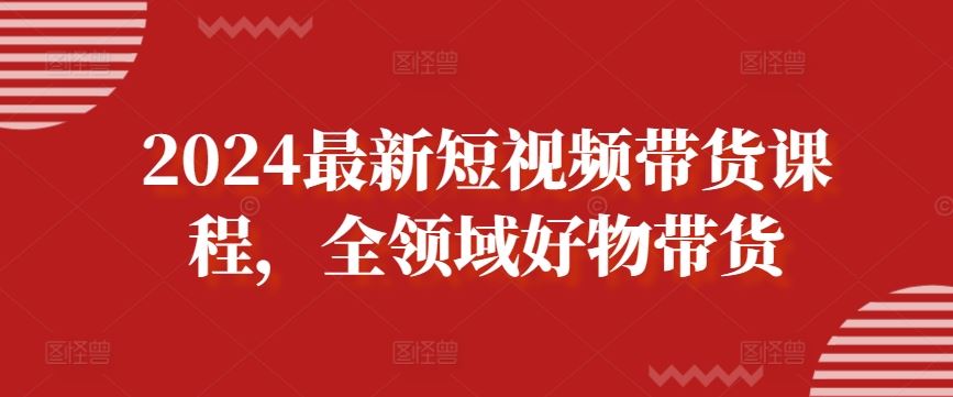 2024最新短视频带货课程，全领域好物带货-占领资源网
