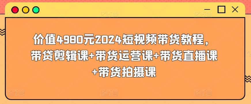 价值4980元2024短视频带货教程，带贷剪辑课+带货运营课+带货直播课+带货拍摄课-占领资源网