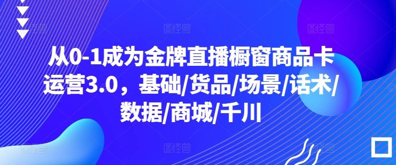 从0-1成为金牌直播橱窗商品卡运营3.0，基础/货品/场景/话术/数据/商城/千川-占领资源网