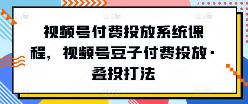 视频号付费投放系统课程，视频号豆子付费投放·叠投打法-占领资源网