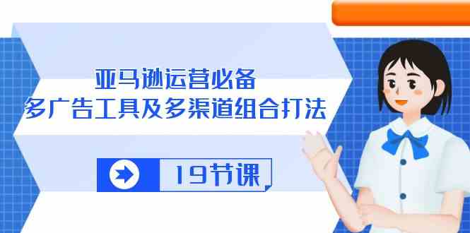 亚马逊运营必备，多广告工具及多渠道组合打法（19节课）-占领资源网