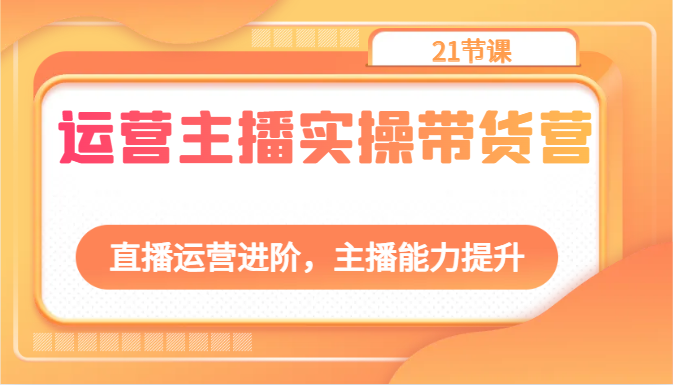 运营主播实操带货营：直播运营进阶，主播能力提升（21节课）-占领资源网