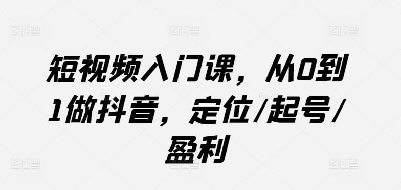短视频入门课，从0到1做抖音，定位/起号/盈利-占领资源网