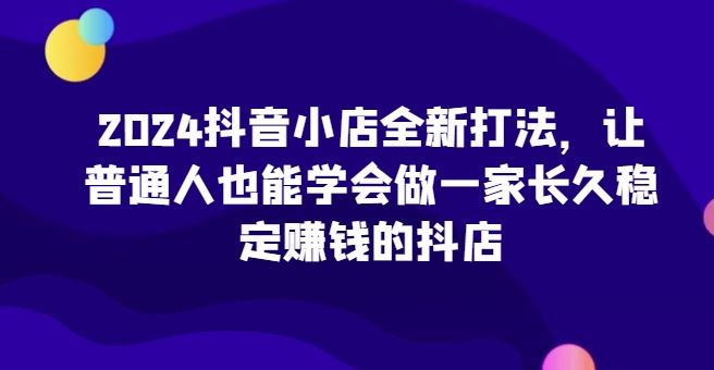 2024抖音小店全新打法，让普通人也能学会做一家长久稳定赚钱的抖店-占领资源网