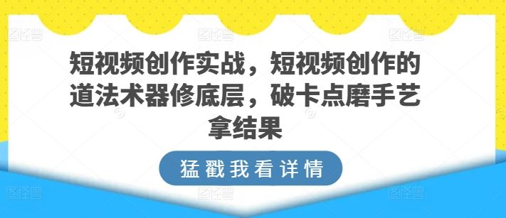 短视频创作实战，短视频创作的道法术器修底层，破卡点磨手艺拿结果-占领资源网