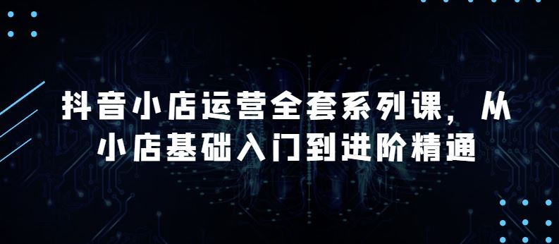 抖音小店运营全套系列课，全新升级，从小店基础入门到进阶精通，系统掌握月销百万小店的核心秘密-占领资源网