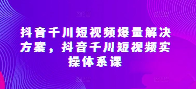 抖音千川短视频爆量解决方案，抖音千川短视频实操体系课-占领资源网