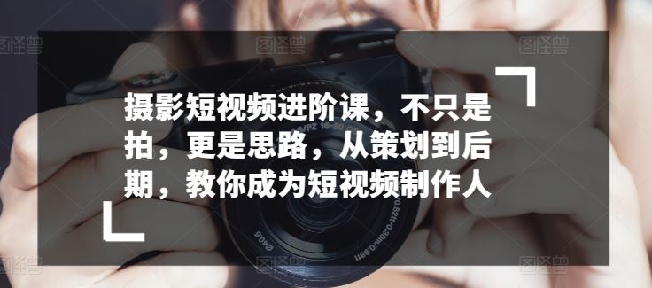 摄影短视频进阶课，不只是拍，更是思路，从策划到后期，教你成为短视频制作人-占领资源网