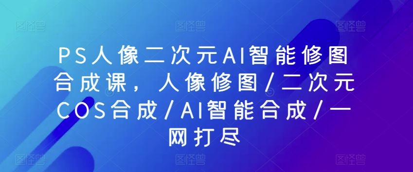 PS人像二次元AI智能修图合成课，人像修图/二次元COS合成/AI智能合成/一网打尽-占领资源网