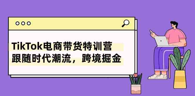 TikTok电商带货特训营，跟随时代潮流，跨境掘金（8节课）-占领资源网