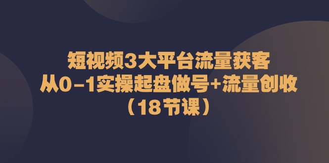 短视频3大平台流量获客：从0-1实操起盘做号+流量创收（18节课）-占领资源网