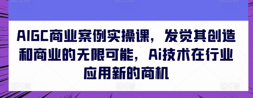AIGC商业案例实操课，发觉其创造和商业的无限可能，Ai技术在行业应用新的商机-占领资源网