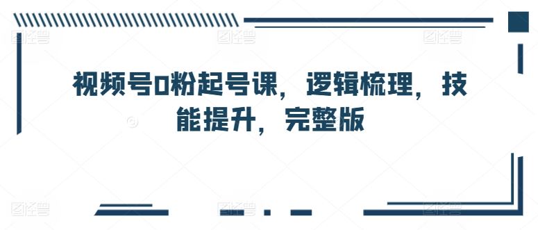 视频号0粉起号课，逻辑梳理，技能提升，完整版-占领资源网