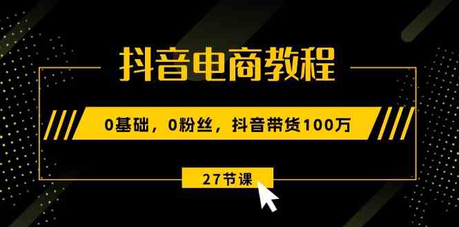 抖音电商教程：0基础，0粉丝，抖音带货100万（27节视频课）-占领资源网