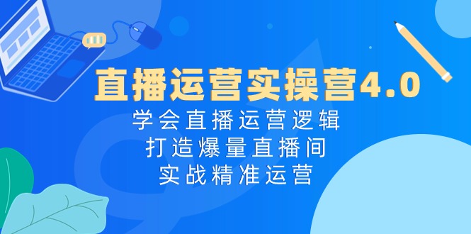 直播运营实操营4.0：学会直播运营逻辑打造爆量直播间，实战精准运营-占领资源网