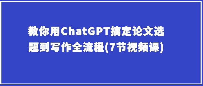 教你用ChatGPT搞定论文选题到写作全流程(7节视频课)-占领资源网