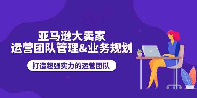 亚马逊大卖家运营团队管理&业务规划，打造超强实力的运营团队-占领资源网