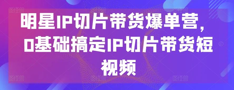明星IP切片带货爆单营，0基础搞定IP切片带货短视频-占领资源网