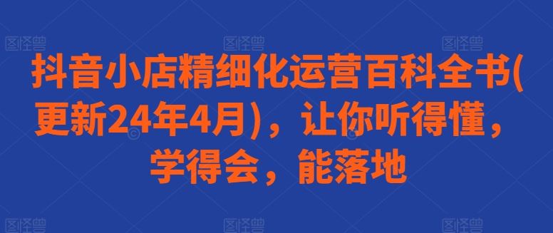 抖音小店精细化运营百科全书(更新24年4月)，让你听得懂，学得会，能落地-占领资源网