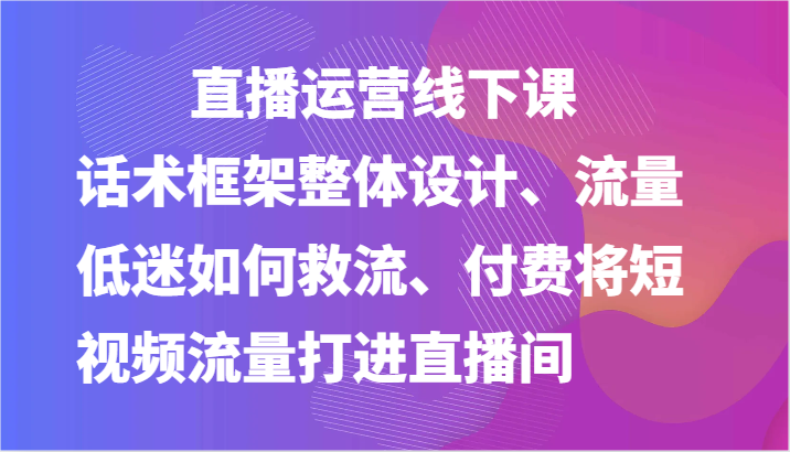 直播运营线下课-话术框架整体设计、流量低迷如何救流、付费将短视频流量打进直播间-占领资源网