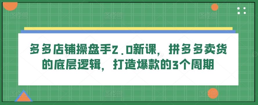 多多店铺操盘手2.0新课，拼多多卖货的底层逻辑，打造爆款的3个周期-占领资源网