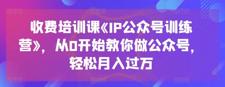 收费培训课《IP公众号训练营》，从0开始教你做公众号，轻松月入过万-占领资源网