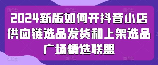 2024新版如何开抖音小店供应链选品发货和上架选品广场精选联盟-占领资源网