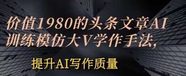 价值1980头条文章AI投喂训练模仿大v写作手法，提升AI写作质量【揭秘】-占领资源网