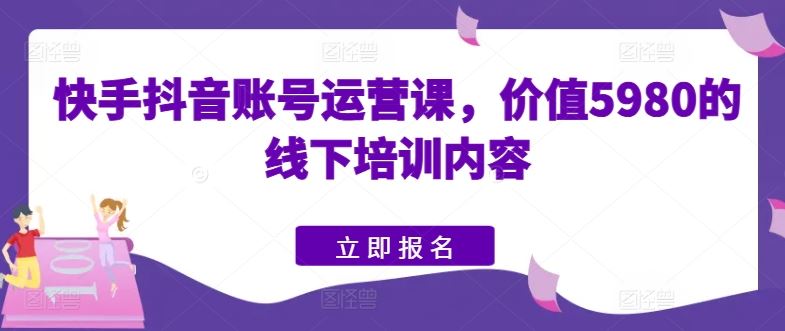 快手抖音账号运营课，价值5980的线下培训内容-占领资源网