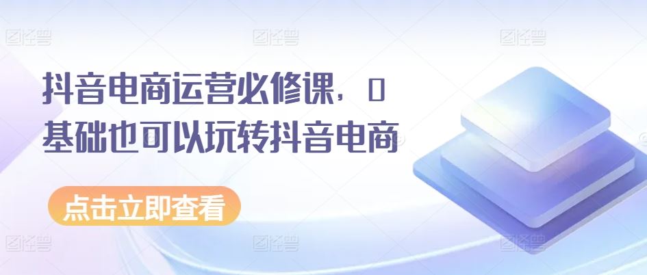 抖音电商运营必修课，0基础也可以玩转抖音电商-占领资源网