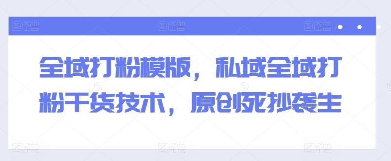 全域打粉模版，私域全域打粉干货技术，原创死抄袭生-占领资源网
