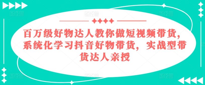 百万级好物达人教你做短视频带货，系统化学习抖音好物带货，实战型带货达人亲授-占领资源网