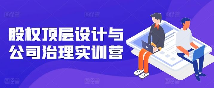 股权顶层设计与公司治理实训营，补全股权短板/守住控制权底线/熟悉4大注册信息/规避3大法律风险-占领资源网