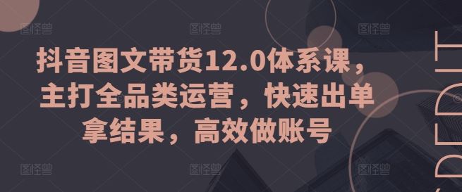 抖音图文带货12.0体系课，主打全品类运营，快速出单拿结果，高效做账号-占领资源网