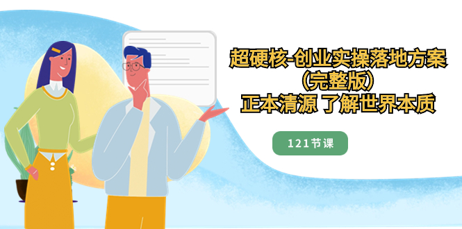 （8343期）超硬核-创业实操落地方案（完整版），正本清源 了解世界本质（121节课）-占领资源网