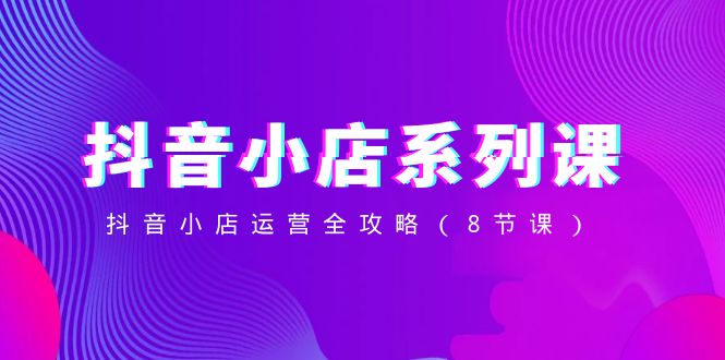 （8415期）抖音小店-系列课，抖音小店运营全攻略（8节课）-占领资源网